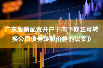 广东股票配资开户于向下修正可转换公司债券转股价格的议案》