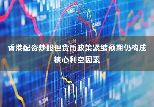香港配资炒股但货币政策紧缩预期仍构成核心利空因素