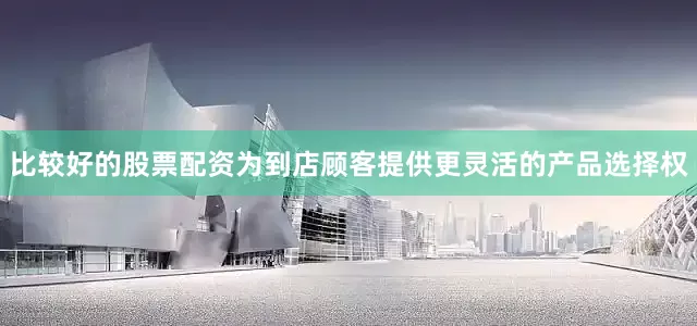 比较好的股票配资为到店顾客提供更灵活的产品选择权