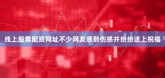 线上股票配资网址不少网友感到伤感并纷纷送上祝福