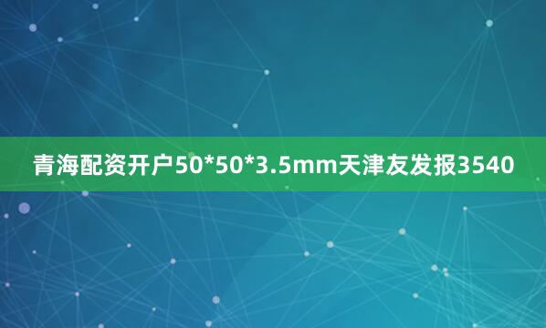 青海配资开户50*50*3.5mm天津友发报3540