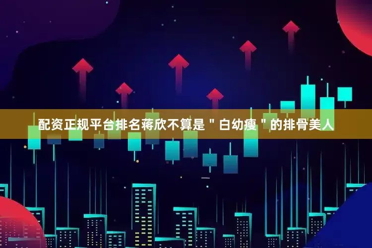 配资正规平台排名蒋欣不算是＂白幼瘦＂的排骨美人