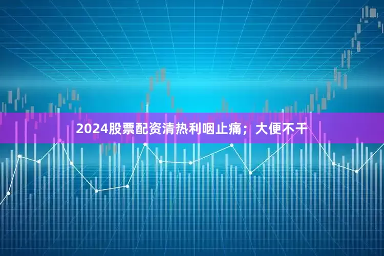 2024股票配资清热利咽止痛；大便不干