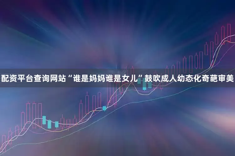 配资平台查询网站“谁是妈妈谁是女儿”鼓吹成人幼态化奇葩审美