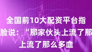 全国前10大配资平台指着我的脸说：“那家伙头上流了那么多血