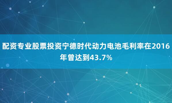 配资专业股票投资宁德时代动力电池毛利率在2016年曾达到43.7%