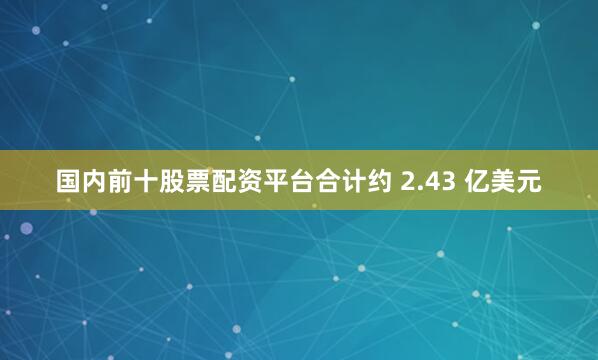 国内前十股票配资平台合计约 2.43 亿美元
