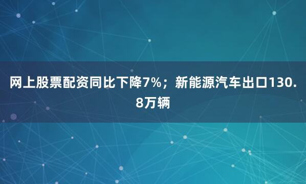 网上股票配资同比下降7%；新能源汽车出口130.8万辆