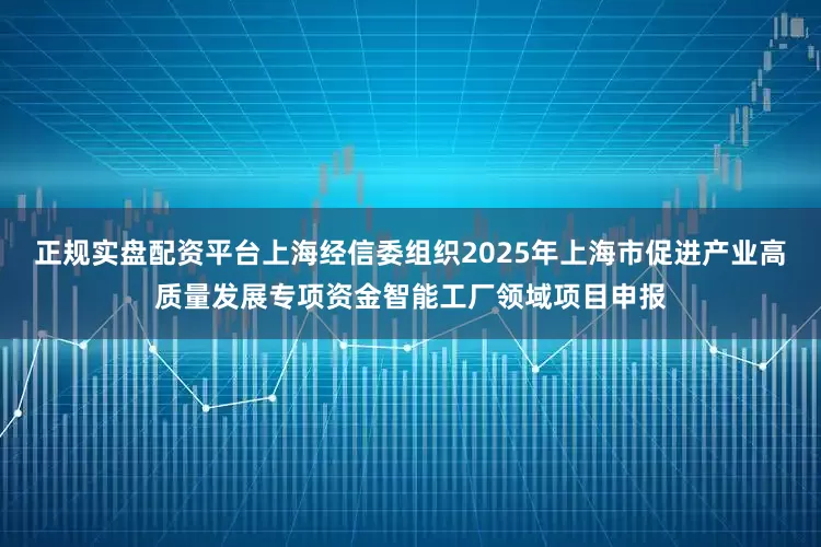正规实盘配资平台上海经信委组织2025年上海市促进产业高质量发展专项资金智能工厂领域项目申报