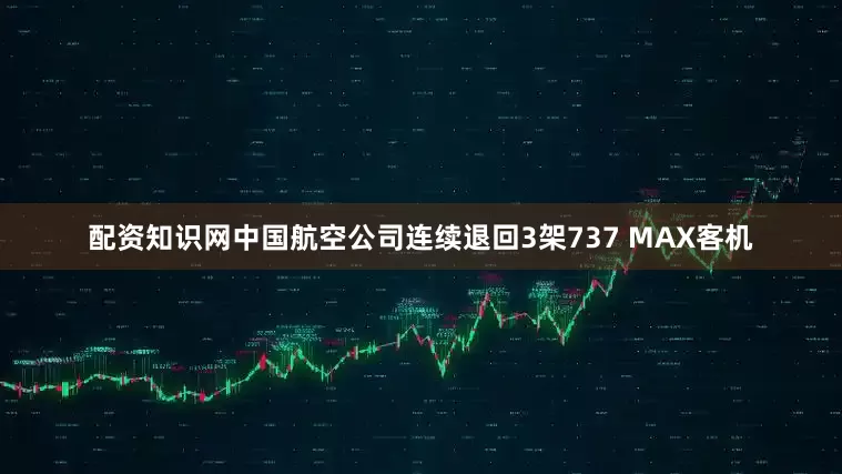 配资知识网中国航空公司连续退回3架737 MAX客机