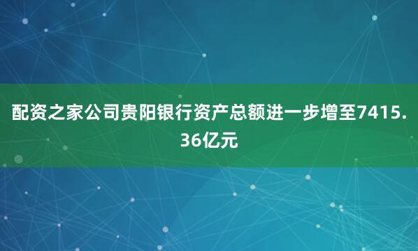 配资之家公司贵阳银行资产总额进一步增至7415.36亿元