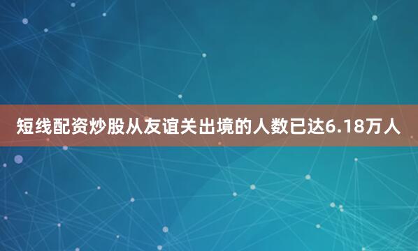 短线配资炒股从友谊关出境的人数已达6.18万人