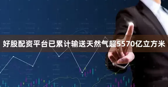 好股配资平台已累计输送天然气超5570亿立方米