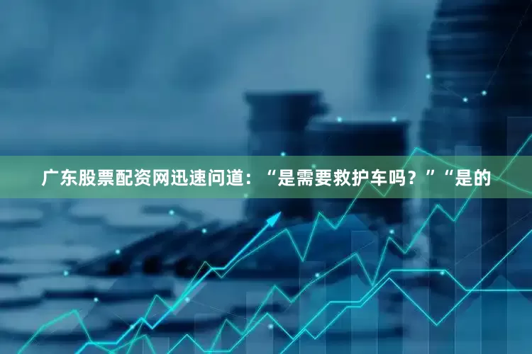 广东股票配资网迅速问道：“是需要救护车吗？”“是的