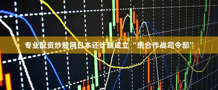 专业配资炒股网日本还计划成立 “统合作战司令部”