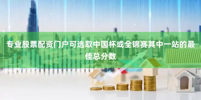 专业股票配资门户可选取中国杯或全锦赛其中一站的最佳总分数