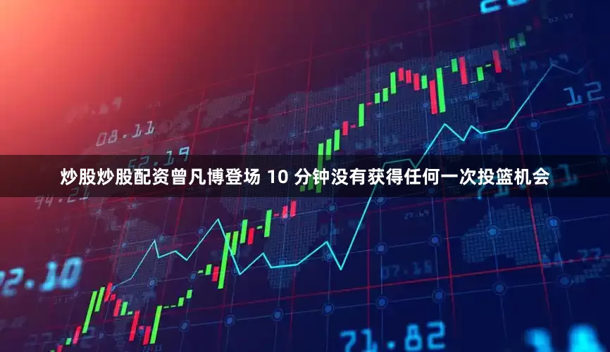 炒股炒股配资曾凡博登场 10 分钟没有获得任何一次投篮机会